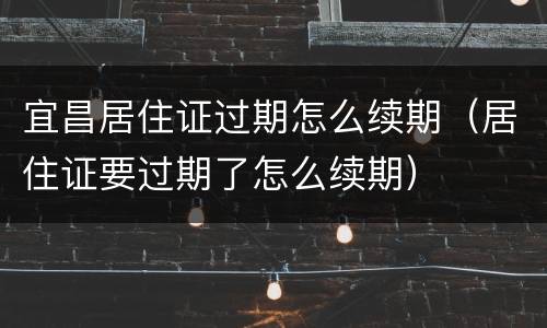 宜昌居住证过期怎么续期（居住证要过期了怎么续期）