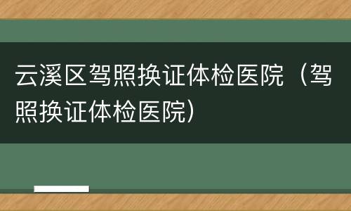 云溪区驾照换证体检医院（驾照换证体检医院）