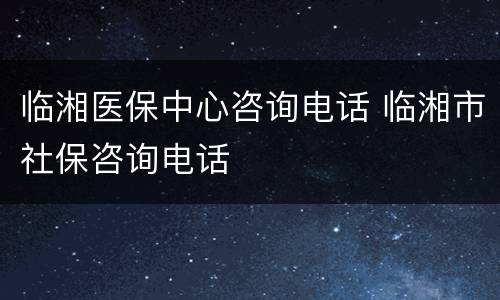 临湘医保中心咨询电话 临湘市社保咨询电话