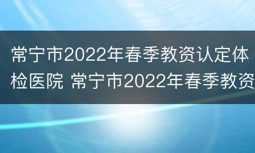 常宁市2022年春季教资认定体检医院 常宁市2022年春季教资认定体检医院有哪些