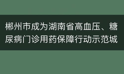 郴州市成为湖南省高血压、糖尿病门诊用药保障行动示范城市
