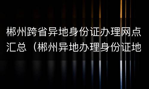 郴州跨省异地身份证办理网点汇总（郴州异地办理身份证地点）