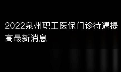 2022泉州职工医保门诊待遇提高最新消息