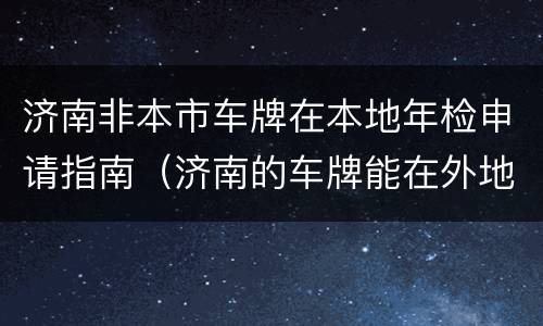 济南非本市车牌在本地年检申请指南（济南的车牌能在外地年检么）