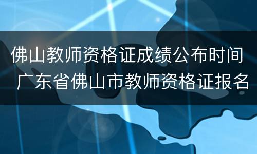 佛山教师资格证成绩公布时间 广东省佛山市教师资格证报名日期