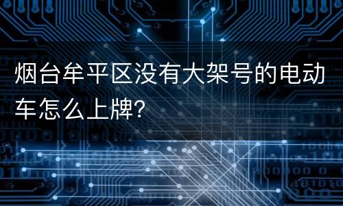 烟台牟平区没有大架号的电动车怎么上牌？