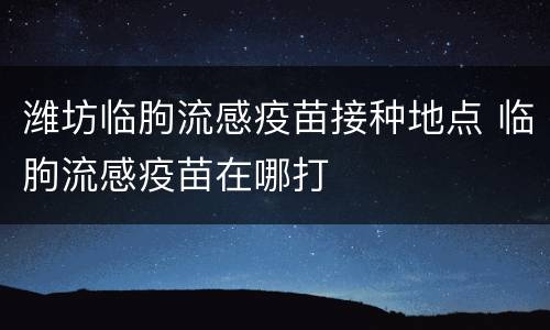 潍坊临朐流感疫苗接种地点 临朐流感疫苗在哪打