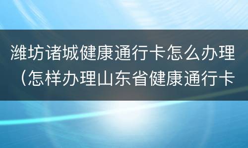 潍坊诸城健康通行卡怎么办理（怎样办理山东省健康通行卡）