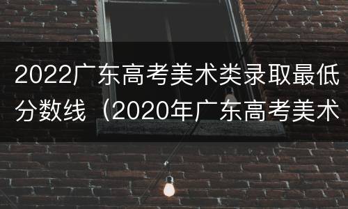 2022广东高考美术类录取最低分数线（2020年广东高考美术分数线录取分数线）