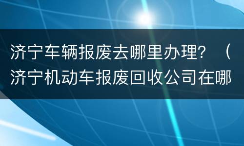济宁车辆报废去哪里办理？（济宁机动车报废回收公司在哪个位置）