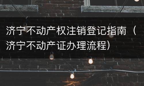 济宁不动产权注销登记指南（济宁不动产证办理流程）