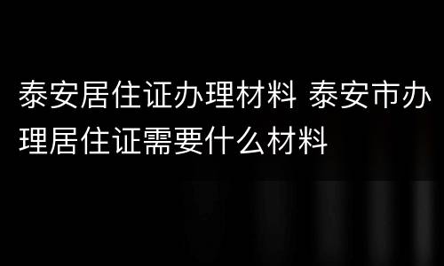 泰安居住证办理材料 泰安市办理居住证需要什么材料