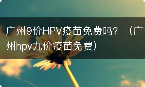 广州9价HPV疫苗免费吗？（广州hpv九价疫苗免费）