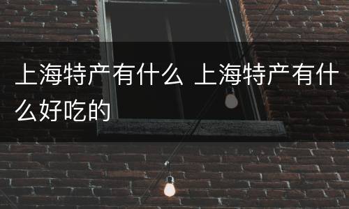 上海特产有什么 上海特产有什么好吃的