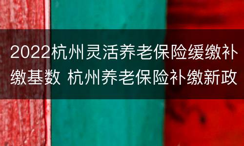 2022杭州灵活养老保险缓缴补缴基数 杭州养老保险补缴新政策2020