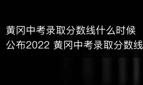 黄冈中考录取分数线什么时候公布2022 黄冈中考录取分数线什么时候公布2022年