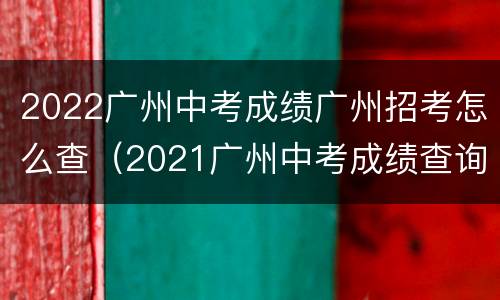 2022广州中考成绩广州招考怎么查（2021广州中考成绩查询入口）