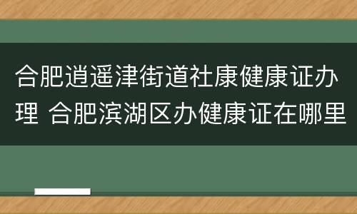 合肥逍遥津街道社康健康证办理 合肥滨湖区办健康证在哪里