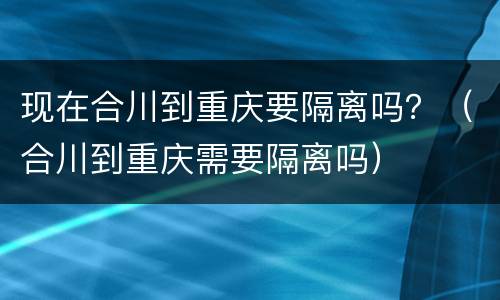 现在合川到重庆要隔离吗？（合川到重庆需要隔离吗）