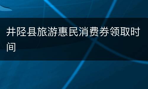 井陉县旅游惠民消费券领取时间