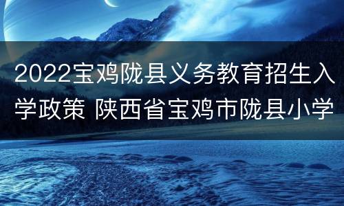 2022宝鸡陇县义务教育招生入学政策 陕西省宝鸡市陇县小学
