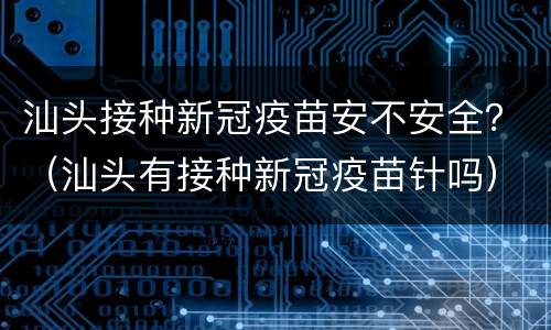 汕头接种新冠疫苗安不安全？（汕头有接种新冠疫苗针吗）