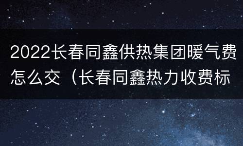 2022长春同鑫供热集团暖气费怎么交（长春同鑫热力收费标准）