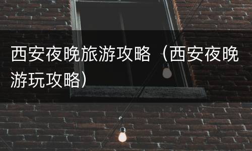 西安夜晚旅游攻略（西安夜晚游玩攻略）