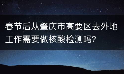 春节后从肇庆市高要区去外地工作需要做核酸检测吗？