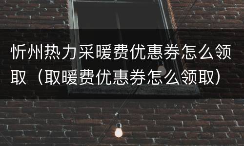 忻州热力采暖费优惠券怎么领取（取暖费优惠券怎么领取）