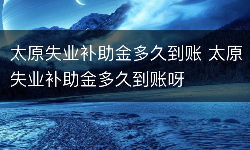 太原失业补助金多久到账 太原失业补助金多久到账呀