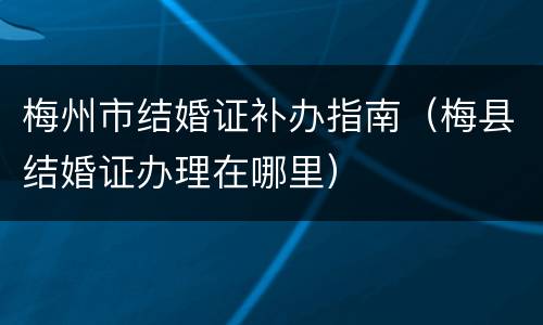 梅州市结婚证补办指南（梅县结婚证办理在哪里）