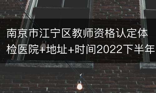 南京市江宁区教师资格认定体检医院+地址+时间2022下半年
