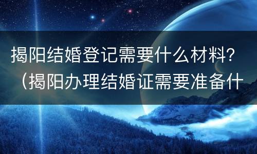 揭阳结婚登记需要什么材料？（揭阳办理结婚证需要准备什么东西）