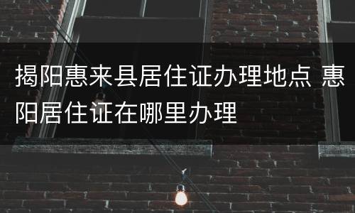 揭阳惠来县居住证办理地点 惠阳居住证在哪里办理