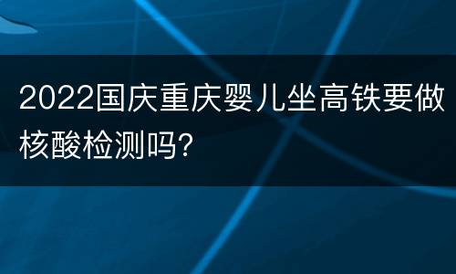 2022国庆重庆婴儿坐高铁要做核酸检测吗？