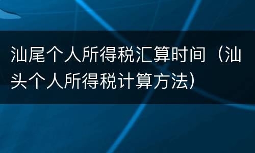 汕尾个人所得税汇算时间（汕头个人所得税计算方法）