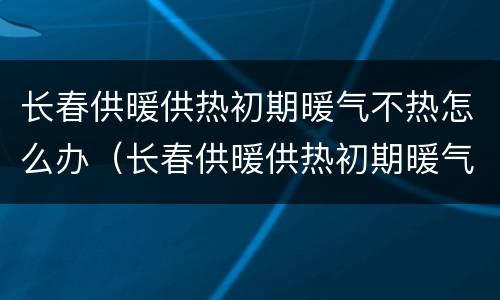 长春供暖供热初期暖气不热怎么办（长春供暖供热初期暖气不热怎么办呢）
