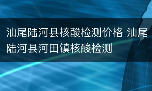 汕尾陆河县核酸检测价格 汕尾陆河县河田镇核酸检测