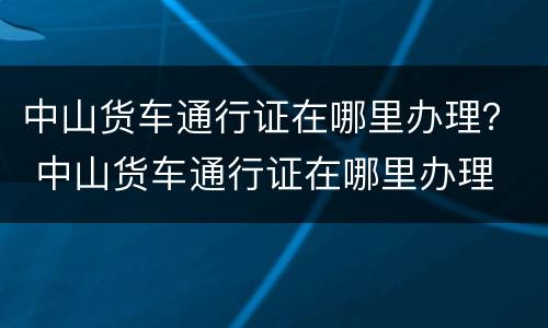 中山货车通行证在哪里办理？ 中山货车通行证在哪里办理