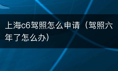 上海c6驾照怎么申请（驾照六年了怎么办）