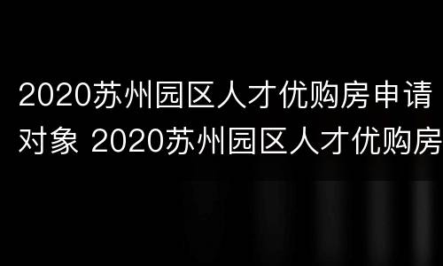2020苏州园区人才优购房申请对象 2020苏州园区人才优购房源