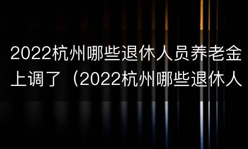 2022杭州哪些退休人员养老金上调了（2022杭州哪些退休人员养老金上调了呀）