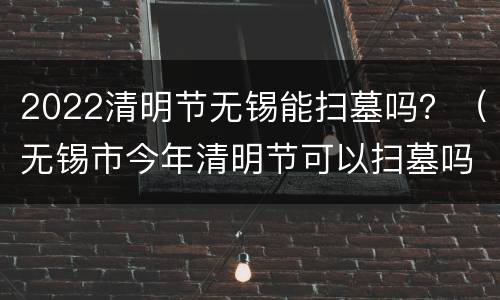 2022清明节无锡能扫墓吗？（无锡市今年清明节可以扫墓吗）
