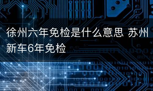 徐州六年免检是什么意思 苏州新车6年免检