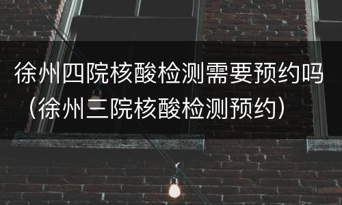 徐州四院核酸检测需要预约吗（徐州三院核酸检测预约）
