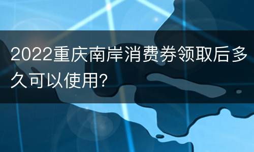 2022重庆南岸消费券领取后多久可以使用？