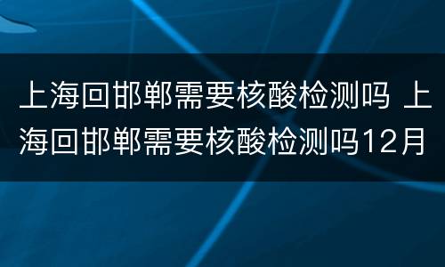 上海回邯郸需要核酸检测吗 上海回邯郸需要核酸检测吗12月五日