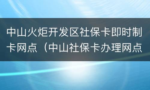 中山火炬开发区社保卡即时制卡网点（中山社保卡办理网点）