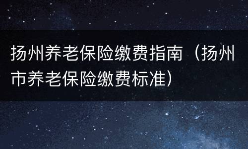 扬州养老保险缴费指南（扬州市养老保险缴费标准）